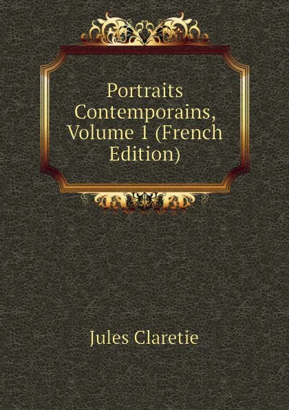 Обложка книги Portraits Contemporains, Volume 1 (French Edition), Jules Claretie