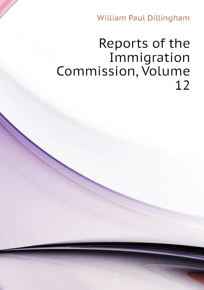 Обложка книги Reports of the Immigration Commission, Volume 12, William Paul Dillingham