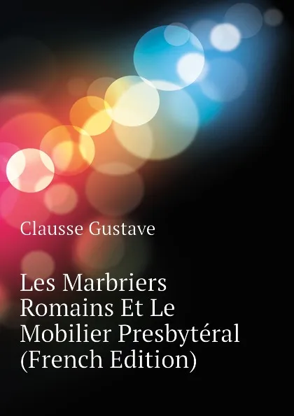 Обложка книги Les Marbriers Romains Et Le Mobilier Presbyteral (French Edition), Clausse Gustave