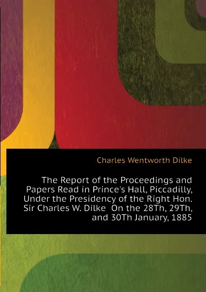 Обложка книги The Report of the Proceedings and Papers Read in Prince.s Hall, Piccadilly, Under the Presidency of the Right Hon. Sir Charles W. Dilke  On the 28Th, 29Th, and 30Th January, 1885, Dilke Charles Wentworth