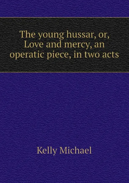 Обложка книги The young hussar, or, Love and mercy, an operatic piece, in two acts, Kelly Michael