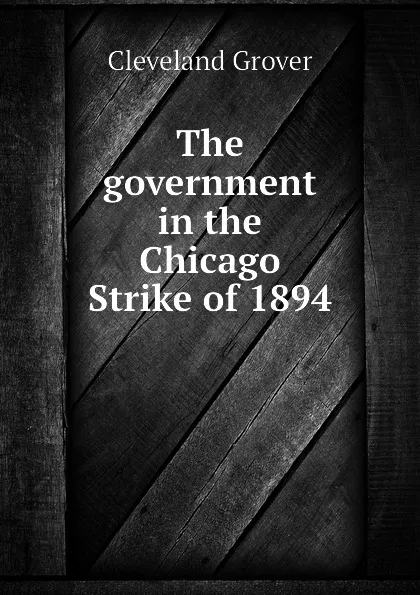 Обложка книги The government in the Chicago Strike of 1894, Cleveland Grover