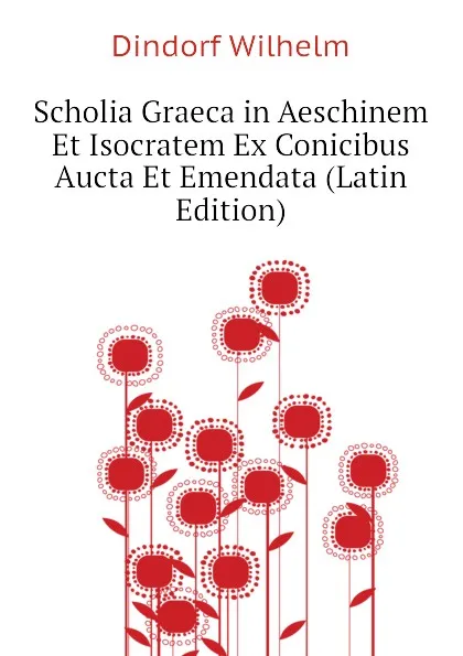 Обложка книги Scholia Graeca in Aeschinem Et Isocratem Ex Conicibus Aucta Et Emendata (Latin Edition), Dindorf Wilhelm