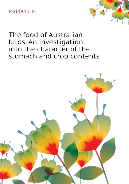 Обложка книги The food of Australian birds. An investigation into the character of the stomach and crop contents, Maiden J. H.