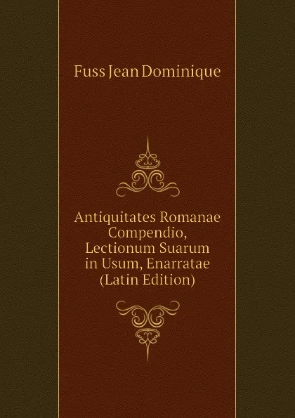 Обложка книги Antiquitates Romanae Compendio, Lectionum Suarum in Usum, Enarratae (Latin Edition), Fuss Jean Dominique