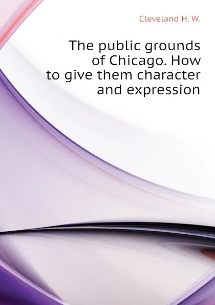 Обложка книги The public grounds of Chicago. How to give them character and expression, Cleveland H. W.