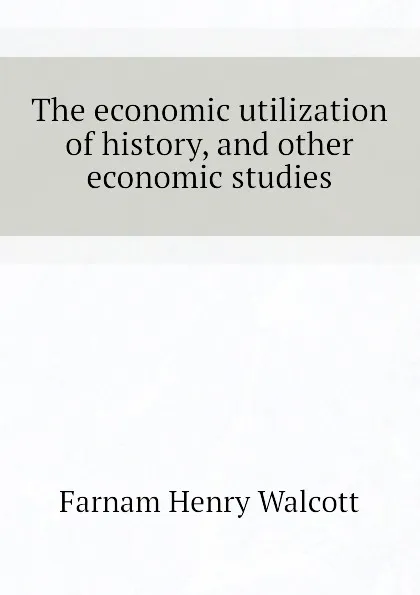 Обложка книги The economic utilization of history, and other economic studies, Farnam Henry Walcott