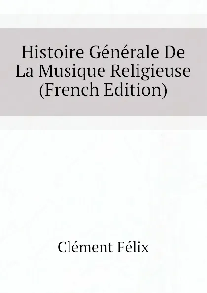 Обложка книги Histoire Generale De La Musique Religieuse (French Edition), Clément Félix