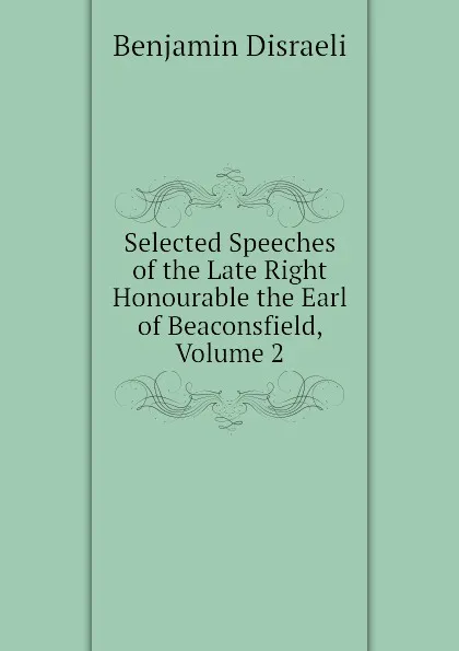 Обложка книги Selected Speeches of the Late Right Honourable the Earl of Beaconsfield, Volume 2, Disraeli Benjamin