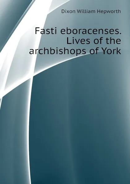 Обложка книги Fasti eboracenses. Lives of the archbishops of York, Dixon William Hepworth