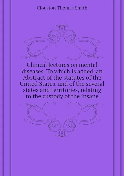 Обложка книги Clinical lectures on mental diseases. To which is added, an Abstract of the statutes of the United States, and of the several states and territories, relating to the custody of the insane, Clouston Thomas Smith