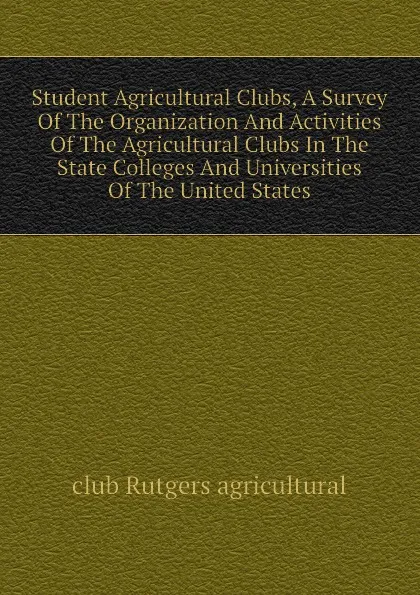 Обложка книги Student Agricultural Clubs, A Survey Of The Organization And Activities Of The Agricultural Clubs In The State Colleges And Universities Of The United States, club Rutgers agricultural