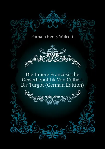 Обложка книги Die Innere Franzosische Gewerbepolitik Von Colbert Bis Turgot (German Edition), Farnam Henry Walcott