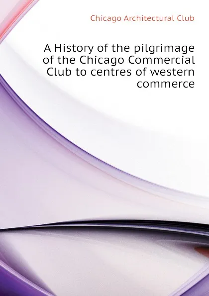 Обложка книги A History of the pilgrimage of the Chicago Commercial Club to centres of western commerce, Chicago Architectural Club
