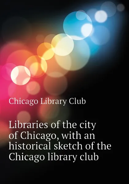 Обложка книги Libraries of the city of Chicago, with an historical sketch of the Chicago library club, Chicago Library Club