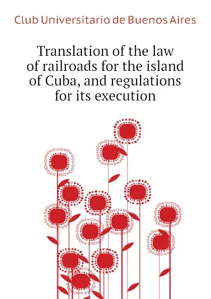 Обложка книги Translation of the law of railroads for the island of Cuba, and regulations for its execution, Club Universitario de Buenos Aires