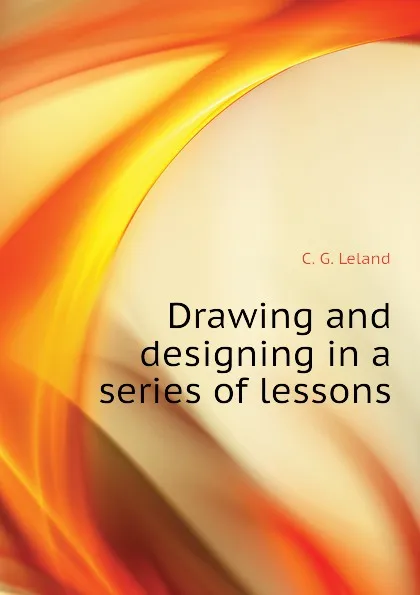 Обложка книги Drawing and designing in a series of lessons, C. G. Leland