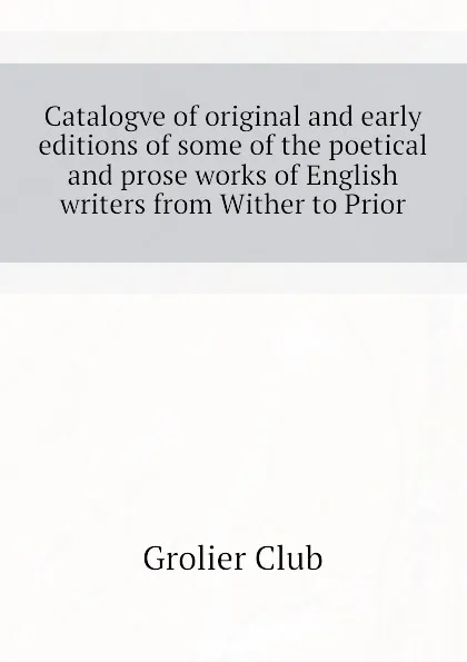 Обложка книги Catalogve of original and early editions of some of the poetical and prose works of English writers from Wither to Prior, Grolier Club