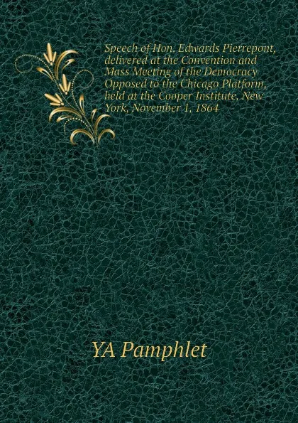 Обложка книги Speech of Hon. Edwards Pierrepont, delivered at the Convention and Mass Meeting of the Democracy Opposed to the Chicago Platform, held at the Cooper Institute, New York, November 1, 1864, YA Pamphlet