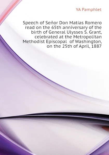 Обложка книги Speech of Senor Don Matias Romero  read on the 65th anniversary of the birth of General Ulysses S. Grant, celebrated at the Metropolitan Methodist Episcopal  of Washington, on the 25th of April, 1887, YA Pamphlet