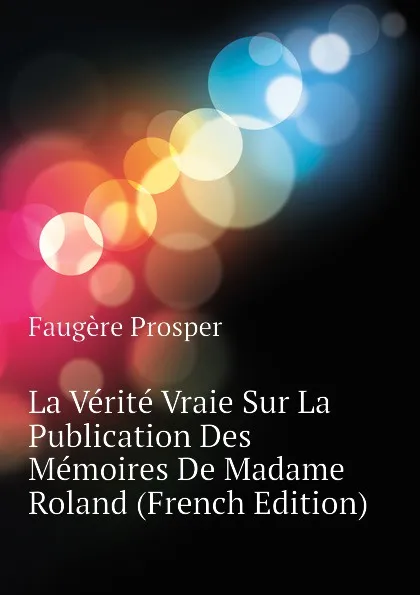 Обложка книги La Verite Vraie Sur La Publication Des Memoires De Madame Roland (French Edition), Faugère Prosper