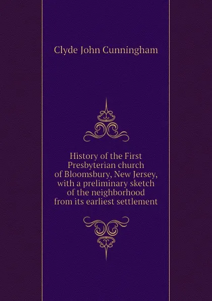 Обложка книги History of the First Presbyterian church of Bloomsbury, New Jersey, with a preliminary sketch of the neighborhood from its earliest settlement, Clyde John Cunningham