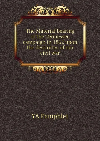 Обложка книги The Material bearing of the Tennessee campaign in 1862 upon the destinites of our civil war, YA Pamphlet