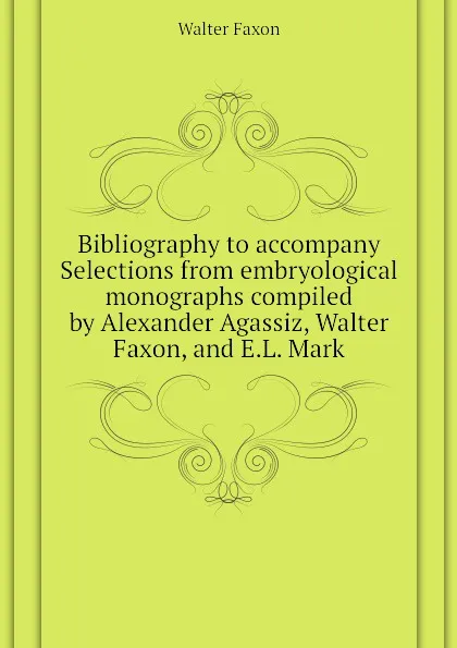 Обложка книги Bibliography to accompany Selections from embryological monographs compiled by Alexander Agassiz, Walter Faxon, and E.L. Mark, Walter Faxon