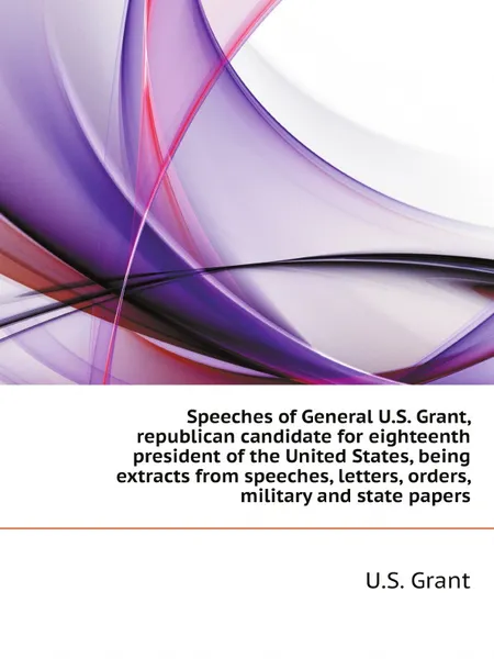 Обложка книги Speeches of General U.S. Grant, republican candidate for eighteenth president of the United States, being extracts from speeches, letters, orders, military and state papers, U.S. Grant