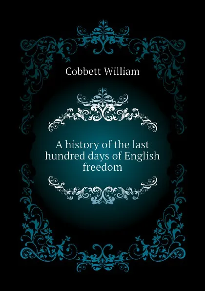 Обложка книги A history of the last hundred days of English freedom, Cobbett William