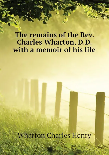 Обложка книги The remains of the Rev. Charles Wharton, D.D. with a memoir of his life, Wharton Charles Henry