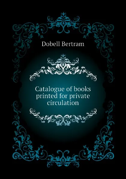 Обложка книги Catalogue of books printed for private circulation, Dobell Bertram