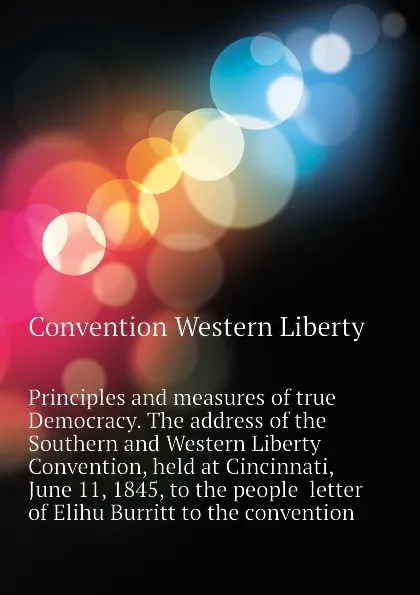 Обложка книги Principles and measures of true Democracy. The address of the Southern and Western Liberty Convention, held at Cincinnati, June 11, 1845, to the people  letter of Elihu Burritt to the convention, Convention Western Liberty