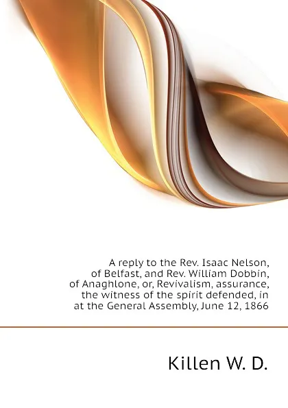 Обложка книги A reply to the Rev. Isaac Nelson, of Belfast, and Rev. William Dobbin, of Anaghlone, or, Revivalism, assurance, the witness of the spirit defended, in  at the General Assembly, June 12, 1866, Killen W. D.