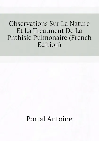 Обложка книги Observations Sur La Nature Et La Treatment De La Phthisie Pulmonaire (French Edition), Portal Antoine