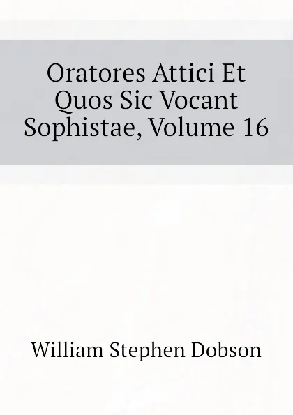 Обложка книги Oratores Attici Et Quos Sic Vocant Sophistae, Volume 16, Dobson William Stephen