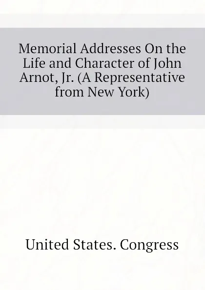 Обложка книги Memorial Addresses On the Life and Character of John Arnot, Jr. (A Representative from New York), United States. Congress