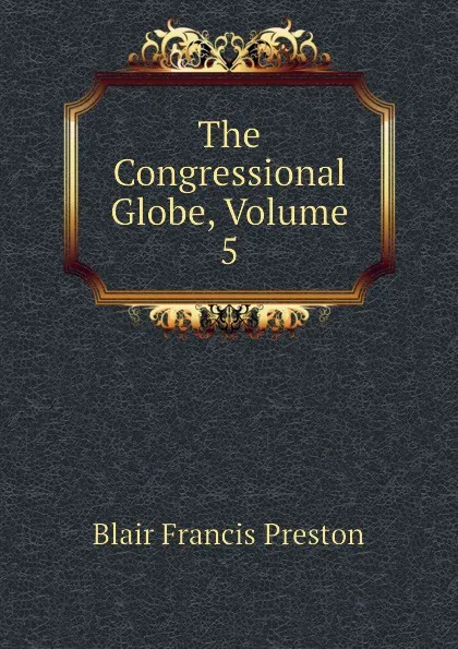 Обложка книги The Congressional Globe, Volume 5, Blair Francis Preston