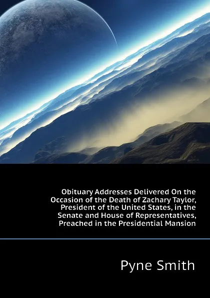 Обложка книги Obituary Addresses Delivered On the Occasion of the Death of Zachary Taylor, President of the United States, in the Senate and House of Representatives,   Preached in the Presidential Mansion, Pyne Smith