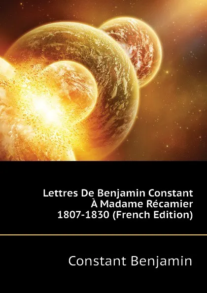 Обложка книги Lettres De Benjamin Constant A Madame Recamier 1807-1830 (French Edition), Constant Benjamin