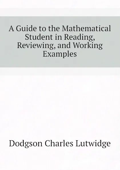 Обложка книги A Guide to the Mathematical Student in Reading, Reviewing, and Working Examples, Dodgson Charles Lutwidge