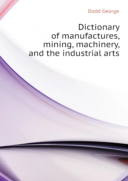 Обложка книги Dictionary of manufactures, mining, machinery, and the industrial arts, Dodd George