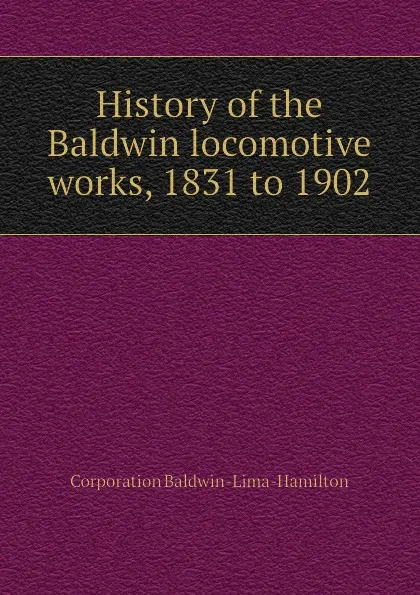 Обложка книги History of the Baldwin locomotive works, 1831 to 1902, Corporation Baldwin-Lima-Hamilton