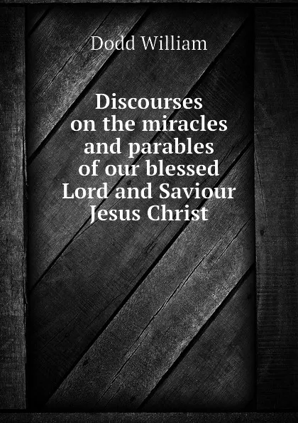 Обложка книги Discourses on the miracles and parables of our blessed Lord and Saviour Jesus Christ, Dodd William