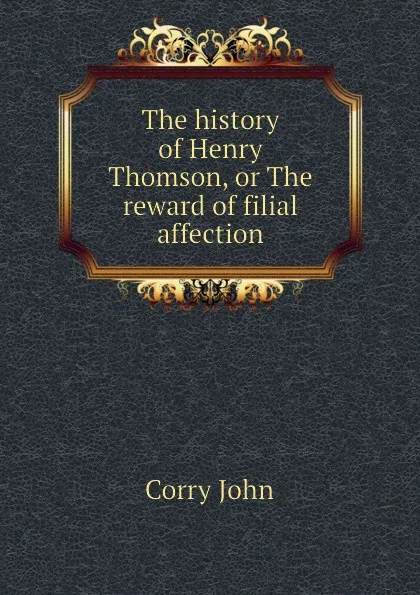 Обложка книги The history of Henry Thomson, or The reward of filial affection, Corry John