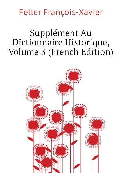 Обложка книги Supplement Au Dictionnaire Historique, Volume 3 (French Edition), Feller François-Xavier