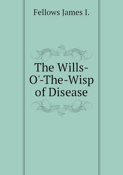 Обложка книги The Wills-O.-The-Wisp of Disease, Fellows James I.