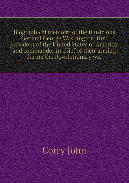 Обложка книги Biographical memoirs of the illustrious General George Washington, first president of the United States of America, and commander in chief of their armies, during the Revolutionary war, Corry John