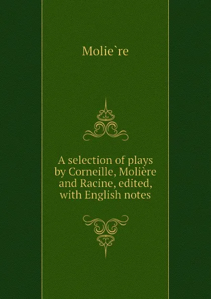 Обложка книги A selection of plays by Corneille, Moliere and Racine, edited, with English notes, Molière