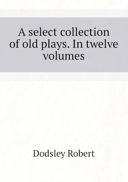 Обложка книги A select collection of old plays. In twelve volumes, Dodsley Robert